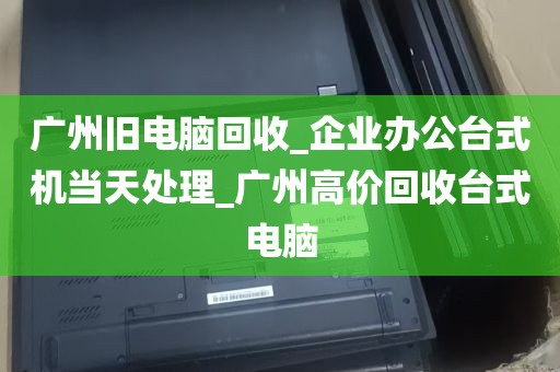 广州旧电脑回收_企业办公台式机当天处理_广州高价回收台式电脑