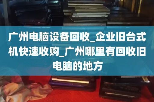 广州电脑设备回收_企业旧台式机快速收购_广州哪里有回收旧电脑的地方