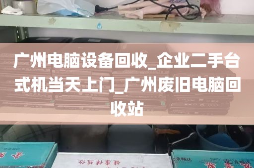广州电脑设备回收_企业二手台式机当天上门_广州废旧电脑回收站