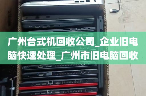 广州台式机回收公司_企业旧电脑快速处理_广州市旧电脑回收