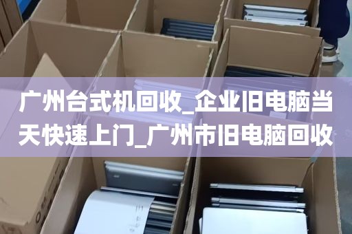 广州台式机回收_企业旧电脑当天快速上门_广州市旧电脑回收