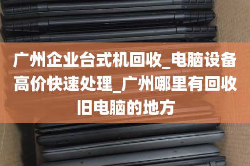 广州企业台式机回收_电脑设备高价快速处理_广州哪里有回收旧电脑的地方