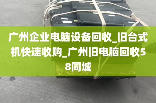 广州企业电脑设备回收_旧台式机快速收购_广州旧电脑回收58同城