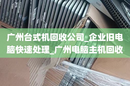 广州台式机回收公司_企业旧电脑快速处理_广州电脑主机回收