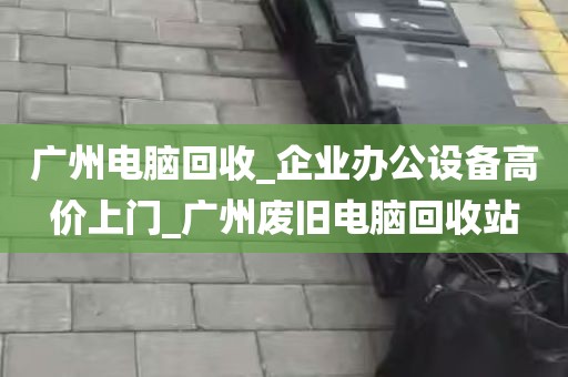 广州电脑回收_企业办公设备高价上门_广州废旧电脑回收站