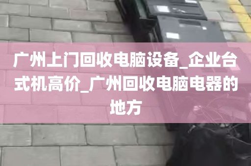 广州上门回收电脑设备_企业台式机高价_广州回收电脑电器的地方