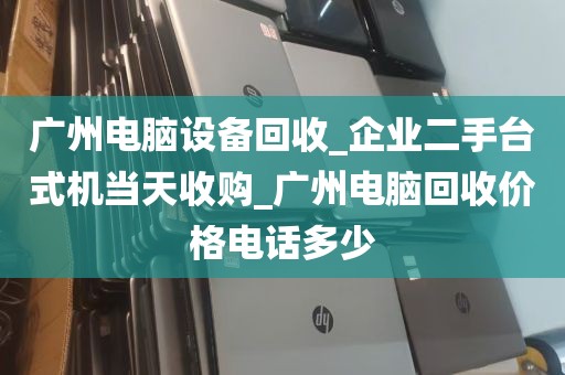 广州电脑设备回收_企业二手台式机当天收购_广州电脑回收价格电话多少