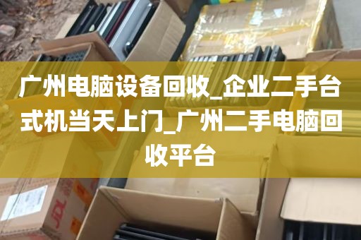广州电脑设备回收_企业二手台式机当天上门_广州二手电脑回收平台