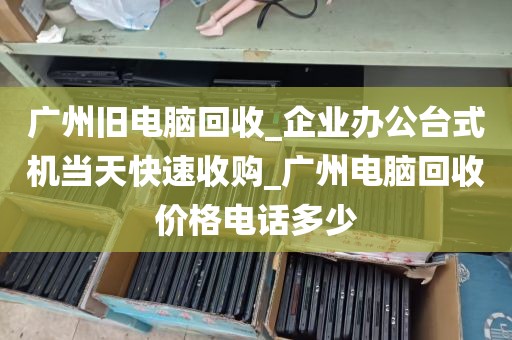 广州旧电脑回收_企业办公台式机当天快速收购_广州电脑回收价格电话多少