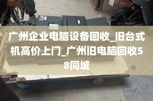 广州企业电脑设备回收_旧台式机高价上门_广州旧电脑回收58同城