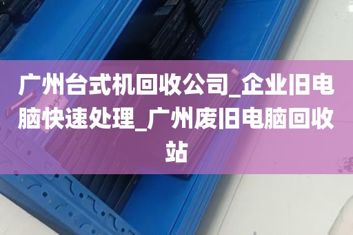 广州台式机回收公司_企业旧电脑快速处理_广州废旧电脑回收站