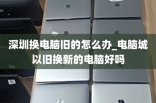 深圳换电脑旧的怎么办_电脑城以旧换新的电脑好吗