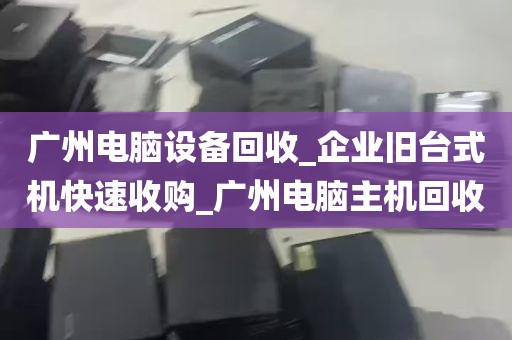 广州电脑设备回收_企业旧台式机快速收购_广州电脑主机回收