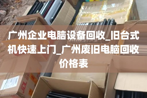 广州企业电脑设备回收_旧台式机快速上门_广州废旧电脑回收价格表
