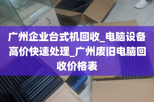 广州企业台式机回收_电脑设备高价快速处理_广州废旧电脑回收价格表