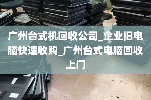 广州台式机回收公司_企业旧电脑快速收购_广州台式电脑回收上门