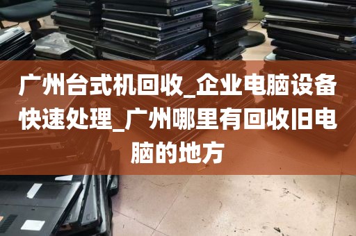 广州台式机回收_企业电脑设备快速处理_广州哪里有回收旧电脑的地方