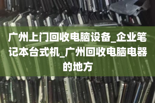 广州上门回收电脑设备_企业笔记本台式机_广州回收电脑电器的地方