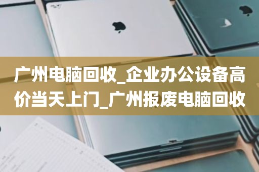 广州电脑回收_企业办公设备高价当天上门_广州报废电脑回收