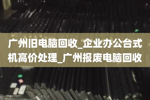 广州旧电脑回收_企业办公台式机高价处理_广州报废电脑回收