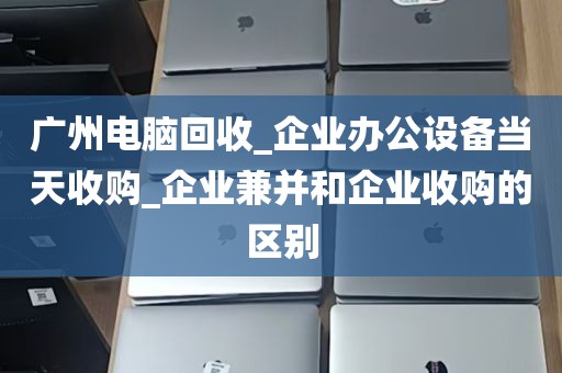 广州电脑回收_企业办公设备当天收购_企业兼并和企业收购的区别