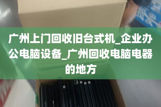 广州上门回收旧台式机_企业办公电脑设备_广州回收电脑电器的地方
