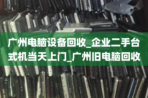 广州电脑设备回收_企业二手台式机当天上门_广州旧电脑回收
