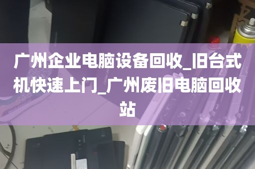 广州企业电脑设备回收_旧台式机快速上门_广州废旧电脑回收站