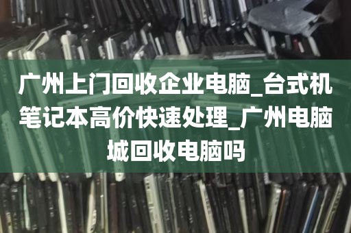 广州上门回收企业电脑_台式机笔记本高价快速处理_广州电脑城回收电脑吗