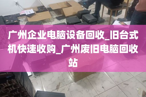 广州企业电脑设备回收_旧台式机快速收购_广州废旧电脑回收站