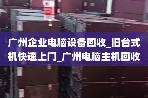广州企业电脑设备回收_旧台式机快速上门_广州电脑主机回收