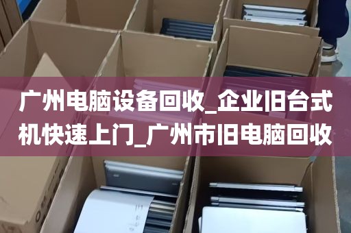 广州电脑设备回收_企业旧台式机快速上门_广州市旧电脑回收