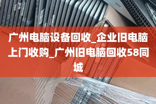 广州电脑设备回收_企业旧电脑上门收购_广州旧电脑回收58同城