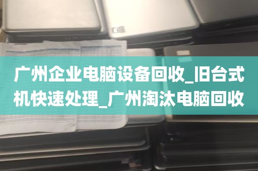 广州企业电脑设备回收_旧台式机快速处理_广州淘汰电脑回收