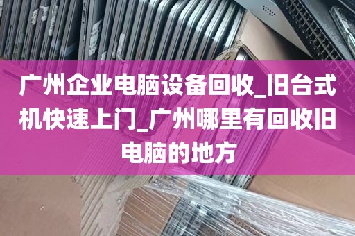 广州企业电脑设备回收_旧台式机快速上门_广州哪里有回收旧电脑的地方