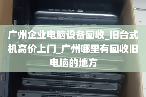 广州企业电脑设备回收_旧台式机高价上门_广州哪里有回收旧电脑的地方