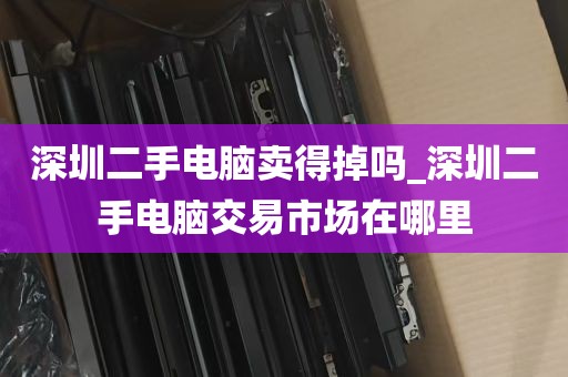 深圳二手电脑卖得掉吗_深圳二手电脑交易市场在哪里