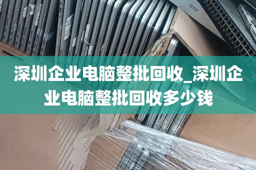 深圳企业电脑整批回收_深圳企业电脑整批回收多少钱