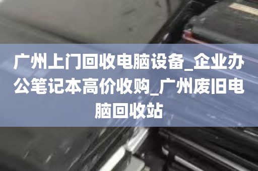 广州上门回收电脑设备_企业办公笔记本高价收购_广州废旧电脑回收站