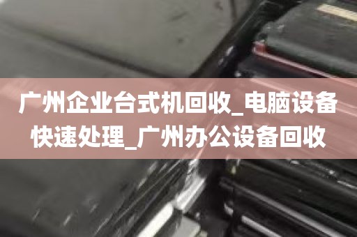 广州企业台式机回收_电脑设备快速处理_广州办公设备回收