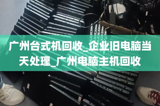 广州台式机回收_企业旧电脑当天处理_广州电脑主机回收