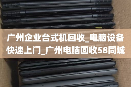 广州企业台式机回收_电脑设备快速上门_广州电脑回收58同城