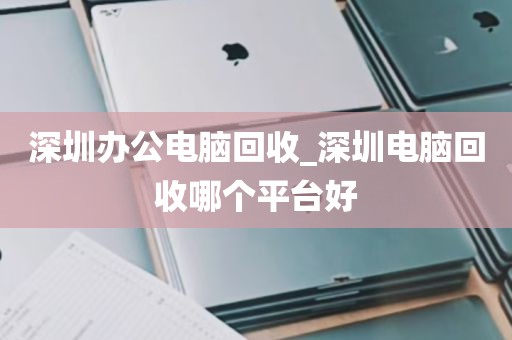 深圳办公电脑回收_深圳电脑回收哪个平台好