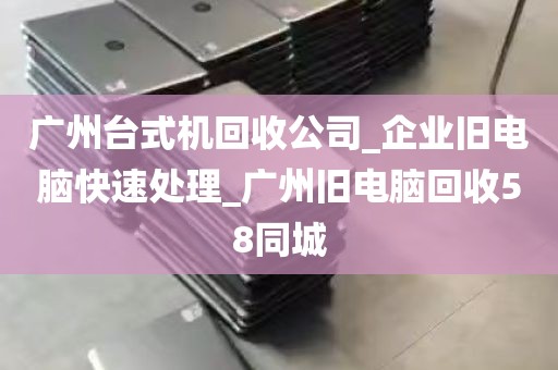 广州台式机回收公司_企业旧电脑快速处理_广州旧电脑回收58同城