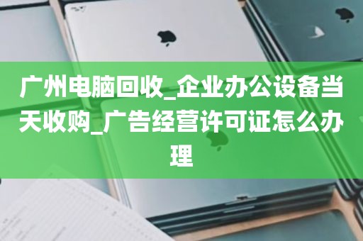 广州电脑回收_企业办公设备当天收购_广告经营许可证怎么办理