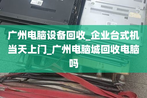 广州电脑设备回收_企业台式机当天上门_广州电脑城回收电脑吗