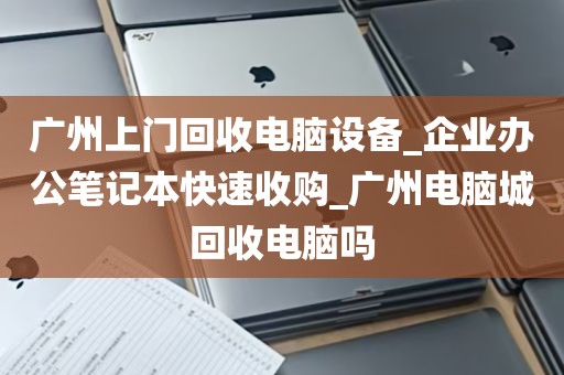 广州上门回收电脑设备_企业办公笔记本快速收购_广州电脑城回收电脑吗