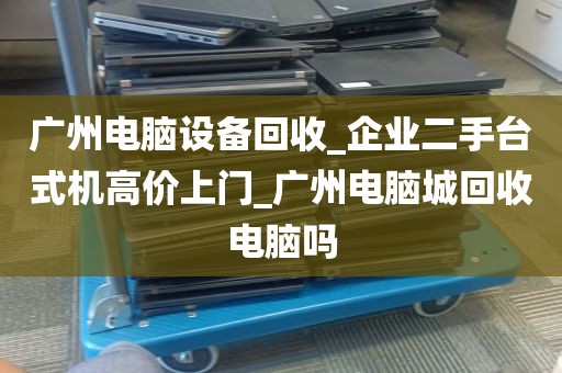 广州电脑设备回收_企业二手台式机高价上门_广州电脑城回收电脑吗