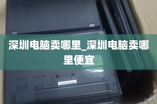 深圳电脑卖哪里_深圳电脑卖哪里便宜