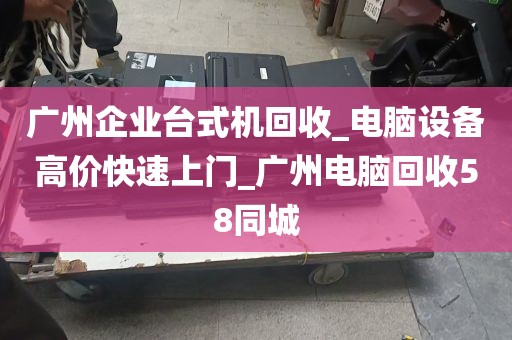 广州企业台式机回收_电脑设备高价快速上门_广州电脑回收58同城